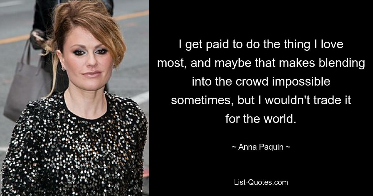 I get paid to do the thing I love most, and maybe that makes blending into the crowd impossible sometimes, but I wouldn't trade it for the world. — © Anna Paquin