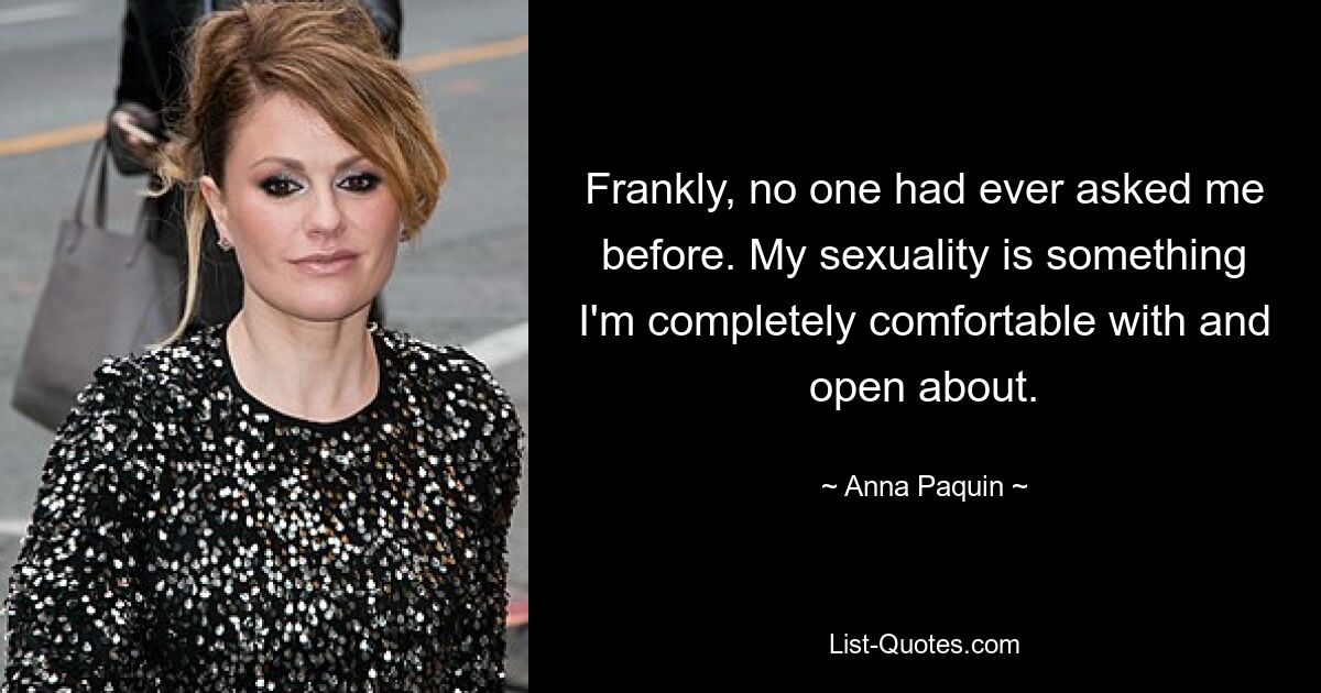 Frankly, no one had ever asked me before. My sexuality is something I'm completely comfortable with and open about. — © Anna Paquin