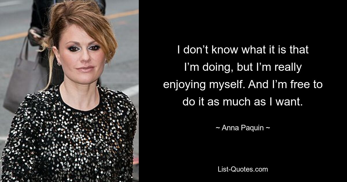 I don’t know what it is that I’m doing, but I’m really enjoying myself. And I’m free to do it as much as I want. — © Anna Paquin