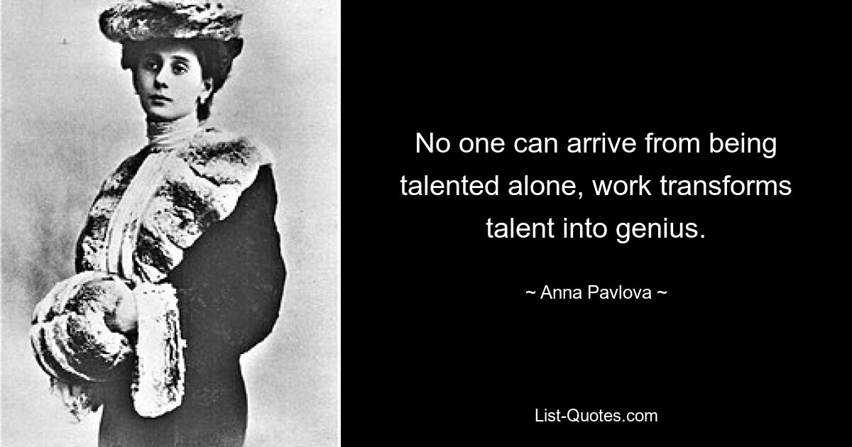 No one can arrive from being talented alone, work transforms talent into genius. — © Anna Pavlova