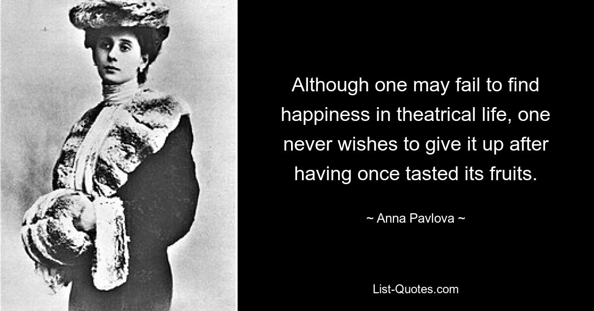 Although one may fail to find happiness in theatrical life, one never wishes to give it up after having once tasted its fruits. — © Anna Pavlova