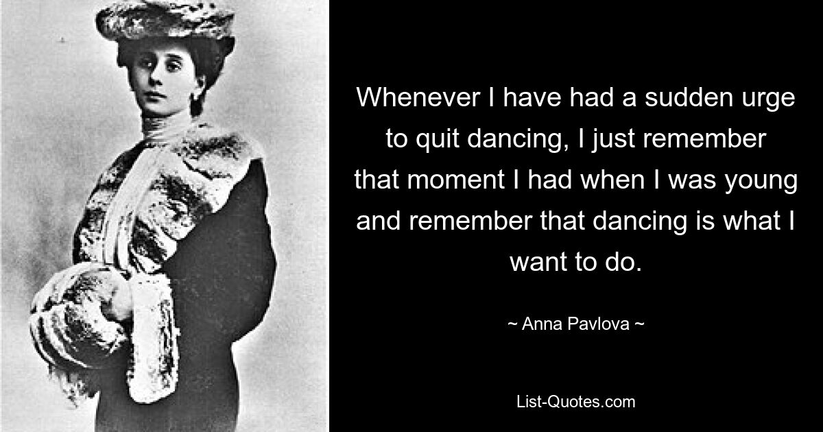 Whenever I have had a sudden urge to quit dancing, I just remember that moment I had when I was young and remember that dancing is what I want to do. — © Anna Pavlova