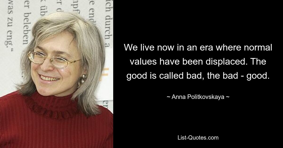 We live now in an era where normal values have been displaced. The good is called bad, the bad - good. — © Anna Politkovskaya