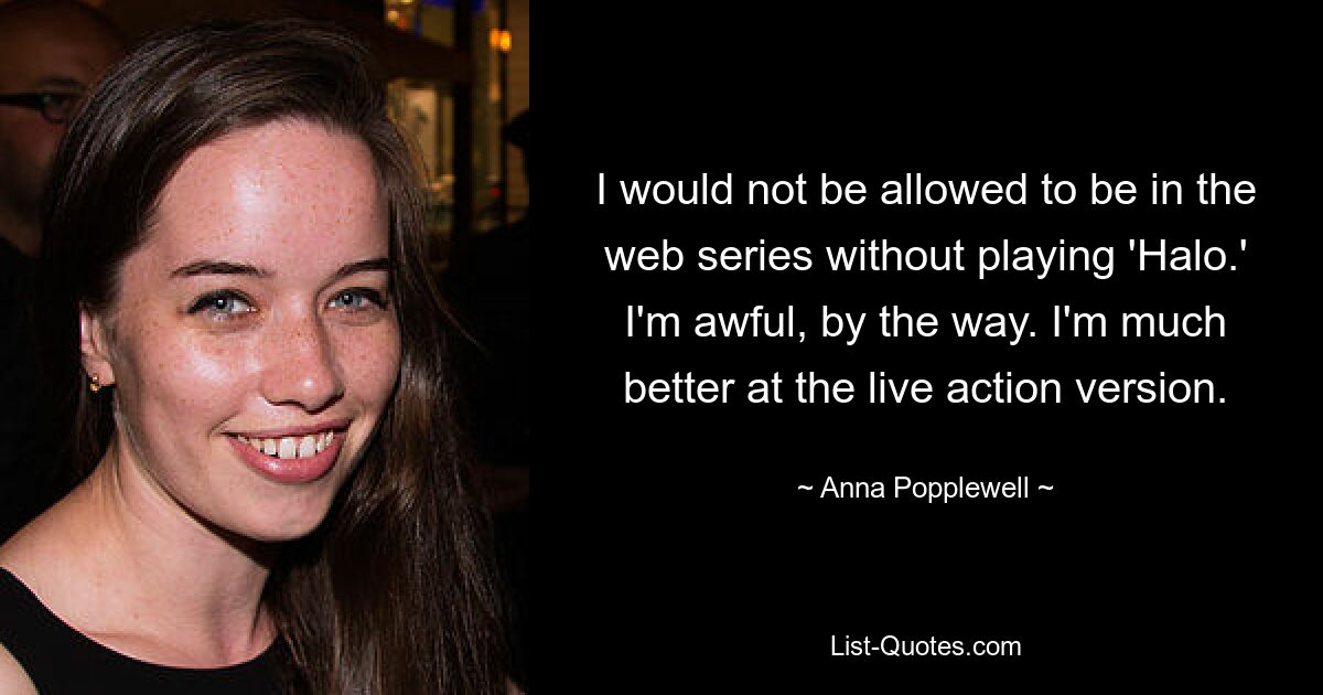 I would not be allowed to be in the web series without playing 'Halo.' I'm awful, by the way. I'm much better at the live action version. — © Anna Popplewell