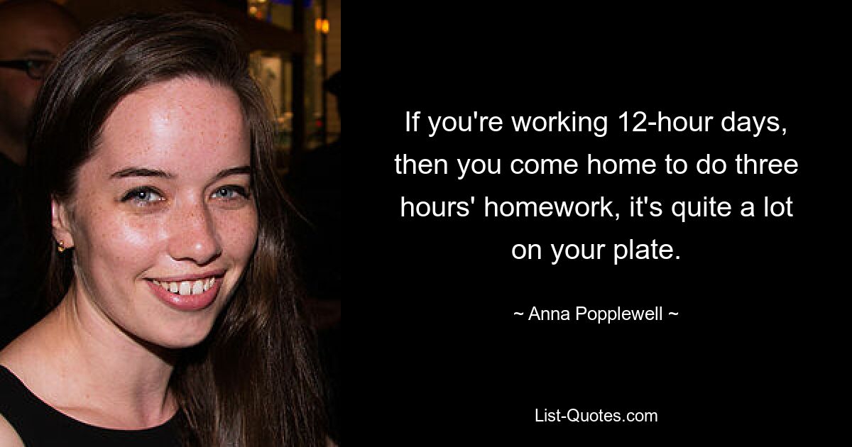 If you're working 12-hour days, then you come home to do three hours' homework, it's quite a lot on your plate. — © Anna Popplewell