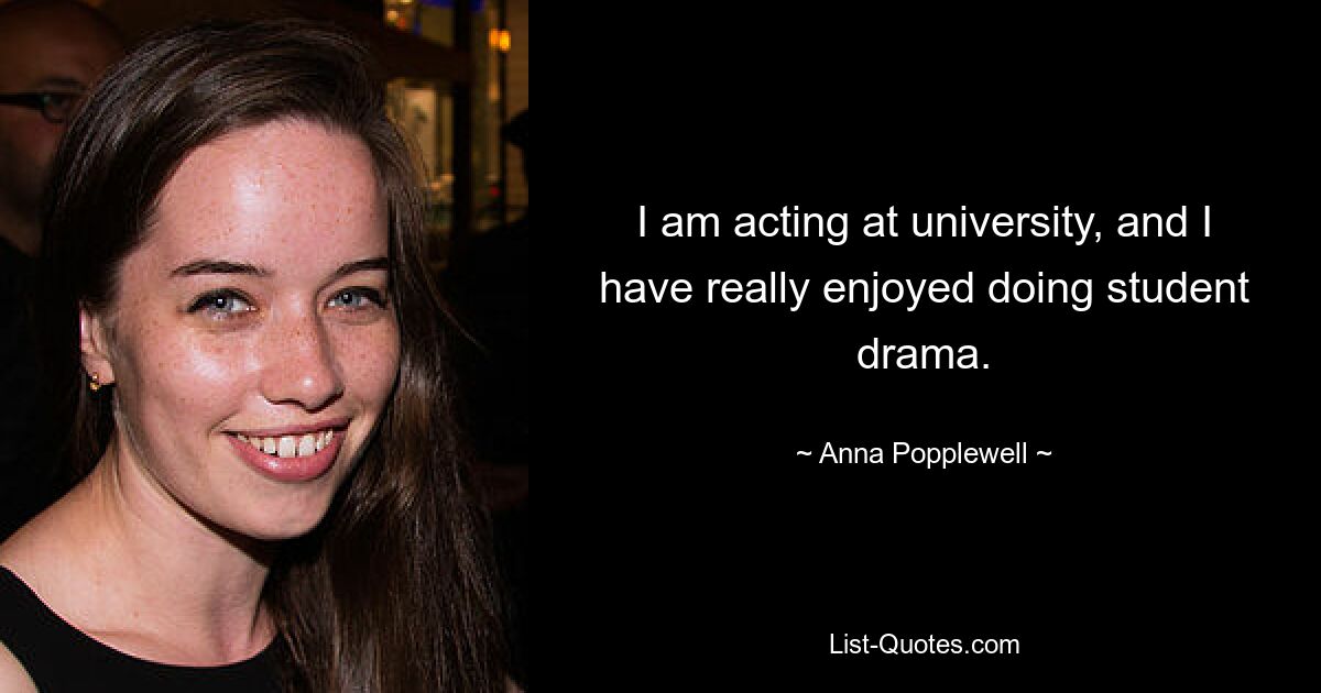 I am acting at university, and I have really enjoyed doing student drama. — © Anna Popplewell