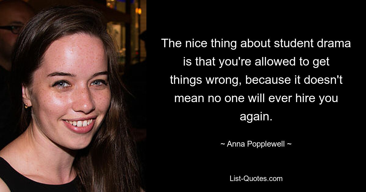 The nice thing about student drama is that you're allowed to get things wrong, because it doesn't mean no one will ever hire you again. — © Anna Popplewell