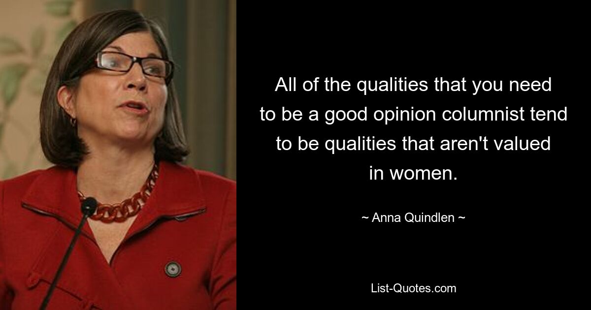 All of the qualities that you need to be a good opinion columnist tend to be qualities that aren't valued in women. — © Anna Quindlen