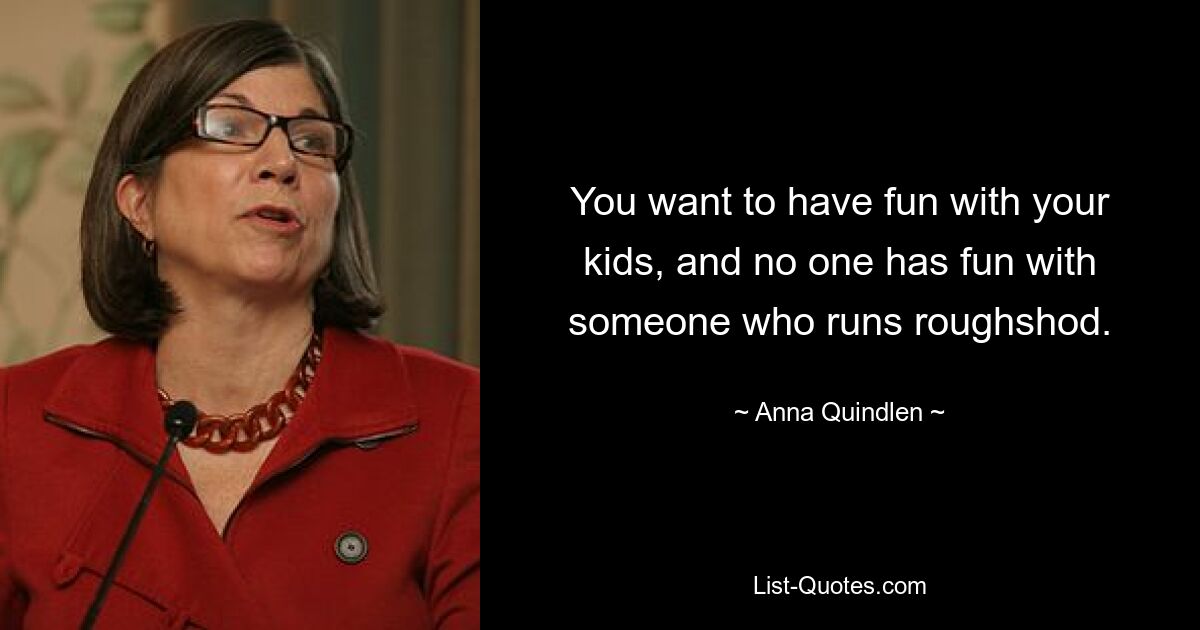 You want to have fun with your kids, and no one has fun with someone who runs roughshod. — © Anna Quindlen