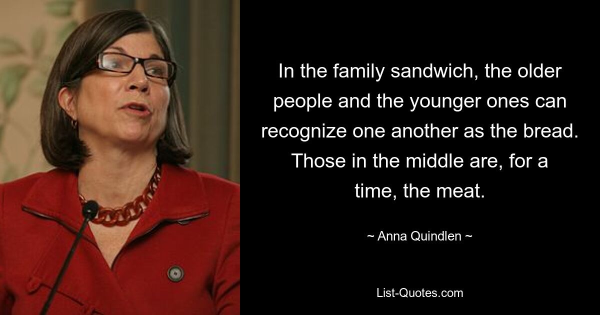 In the family sandwich, the older people and the younger ones can recognize one another as the bread. Those in the middle are, for a time, the meat. — © Anna Quindlen