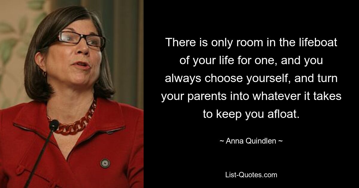 There is only room in the lifeboat of your life for one, and you always choose yourself, and turn your parents into whatever it takes to keep you afloat. — © Anna Quindlen