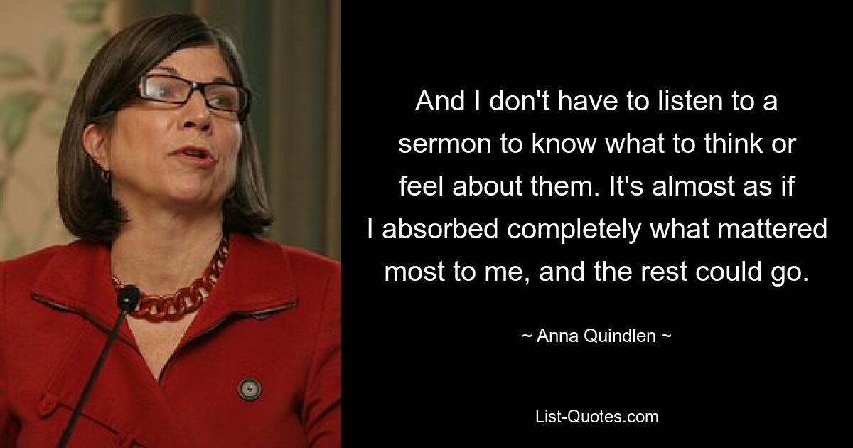 And I don't have to listen to a sermon to know what to think or feel about them. It's almost as if I absorbed completely what mattered most to me, and the rest could go. — © Anna Quindlen