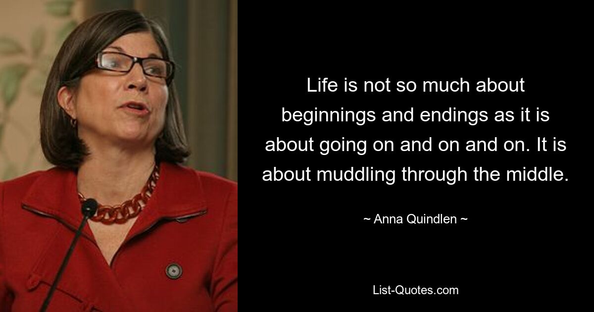 Life is not so much about beginnings and endings as it is about going on and on and on. It is about muddling through the middle. — © Anna Quindlen