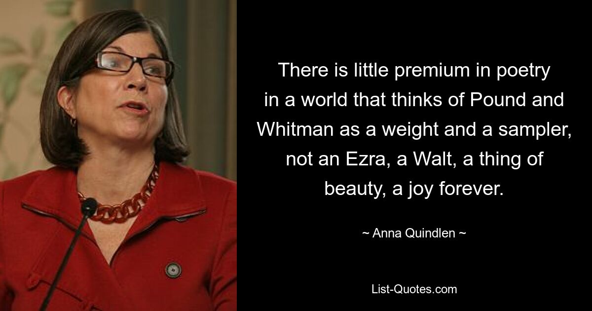 There is little premium in poetry in a world that thinks of Pound and Whitman as a weight and a sampler, not an Ezra, a Walt, a thing of beauty, a joy forever. — © Anna Quindlen