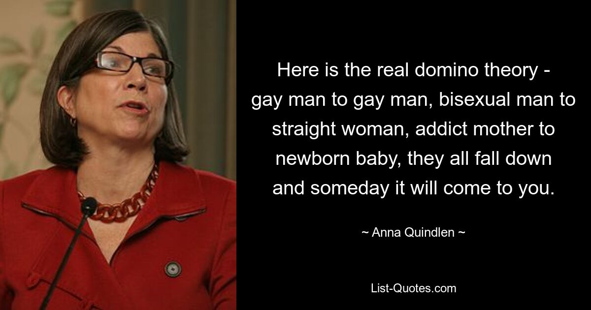 Here is the real domino theory - gay man to gay man, bisexual man to straight woman, addict mother to newborn baby, they all fall down and someday it will come to you. — © Anna Quindlen