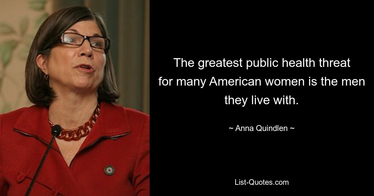 The greatest public health threat for many American women is the men they live with. — © Anna Quindlen