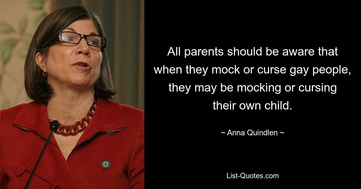 All parents should be aware that when they mock or curse gay people, they may be mocking or cursing their own child. — © Anna Quindlen