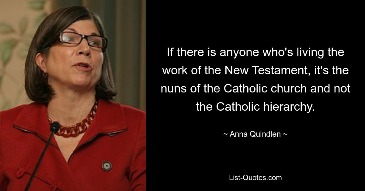 If there is anyone who's living the work of the New Testament, it's the nuns of the Catholic church and not the Catholic hierarchy. — © Anna Quindlen