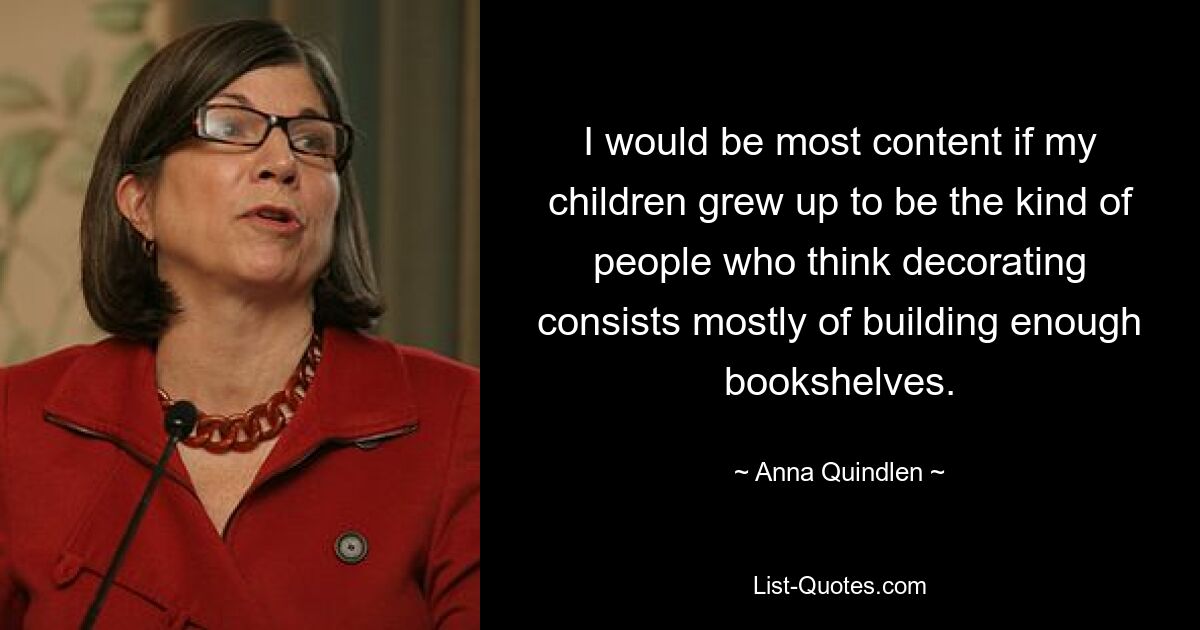 I would be most content if my children grew up to be the kind of people who think decorating consists mostly of building enough bookshelves. — © Anna Quindlen