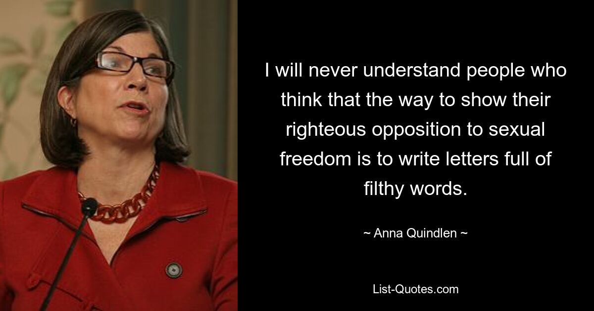 I will never understand people who think that the way to show their righteous opposition to sexual freedom is to write letters full of filthy words. — © Anna Quindlen