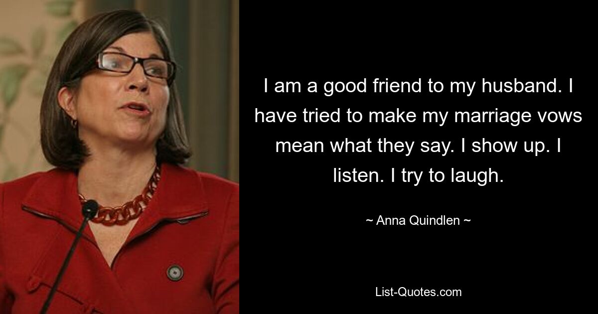 I am a good friend to my husband. I have tried to make my marriage vows mean what they say. I show up. I listen. I try to laugh. — © Anna Quindlen