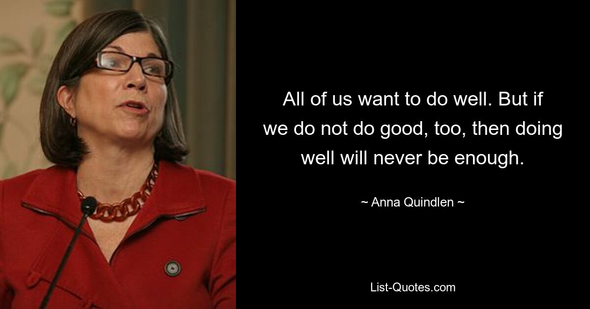 All of us want to do well. But if we do not do good, too, then doing well will never be enough. — © Anna Quindlen