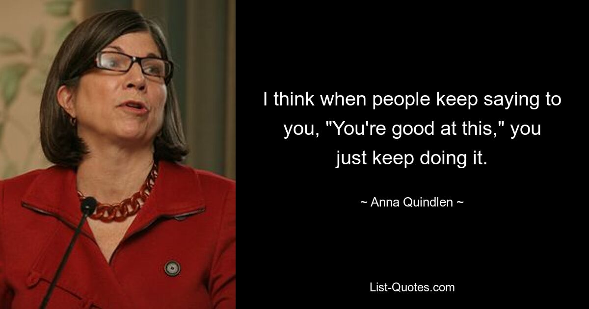 I think when people keep saying to you, "You're good at this," you just keep doing it. — © Anna Quindlen