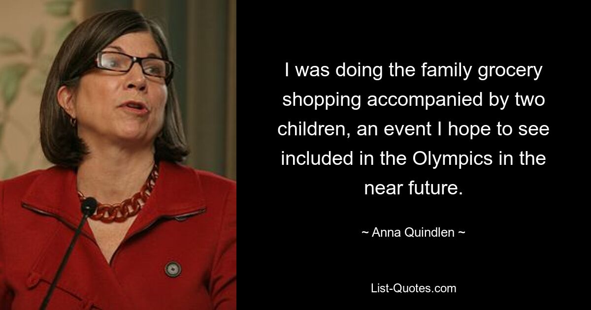 I was doing the family grocery shopping accompanied by two children, an event I hope to see included in the Olympics in the near future. — © Anna Quindlen