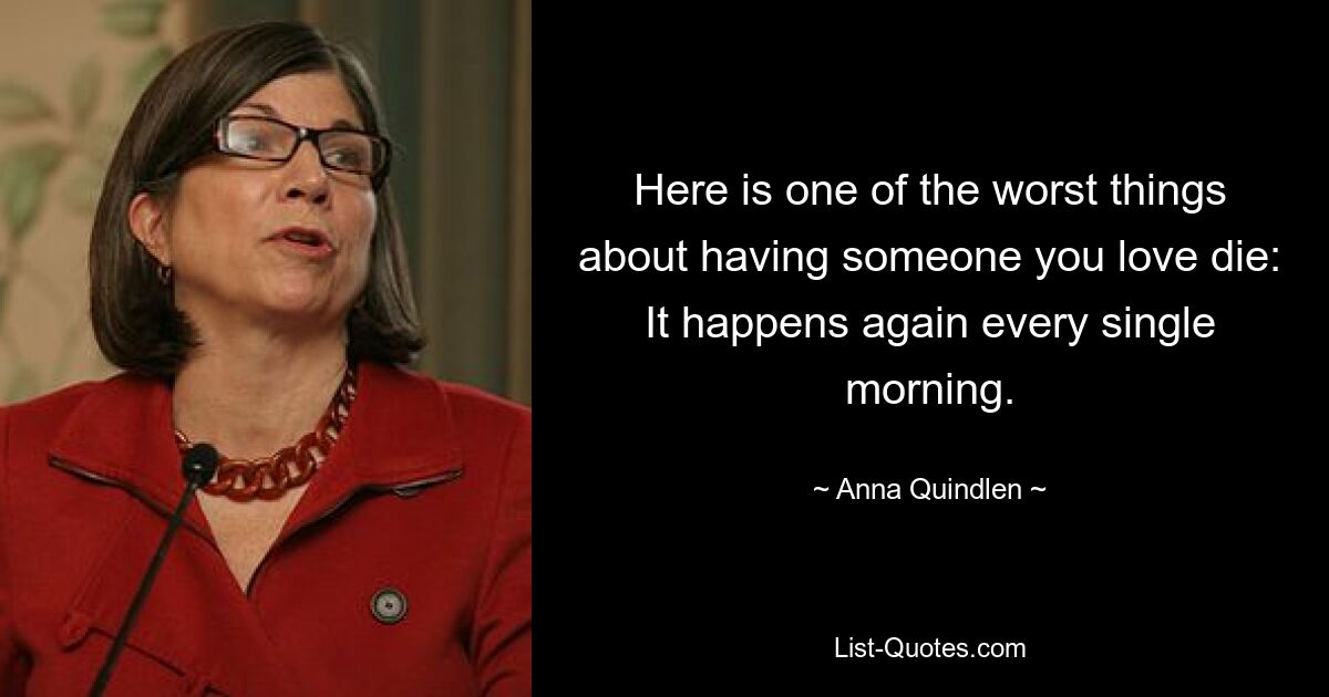 Here is one of the worst things about having someone you love die: It happens again every single morning. — © Anna Quindlen