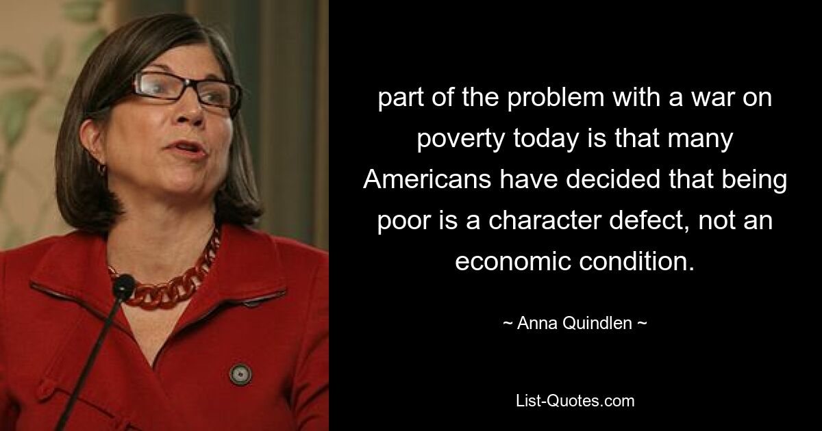 part of the problem with a war on poverty today is that many Americans have decided that being poor is a character defect, not an economic condition. — © Anna Quindlen