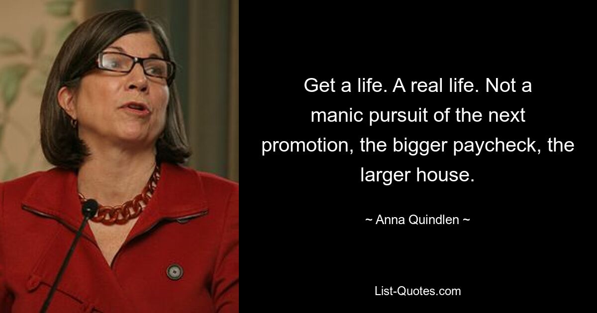 Get a life. A real life. Not a manic pursuit of the next promotion, the bigger paycheck, the larger house. — © Anna Quindlen