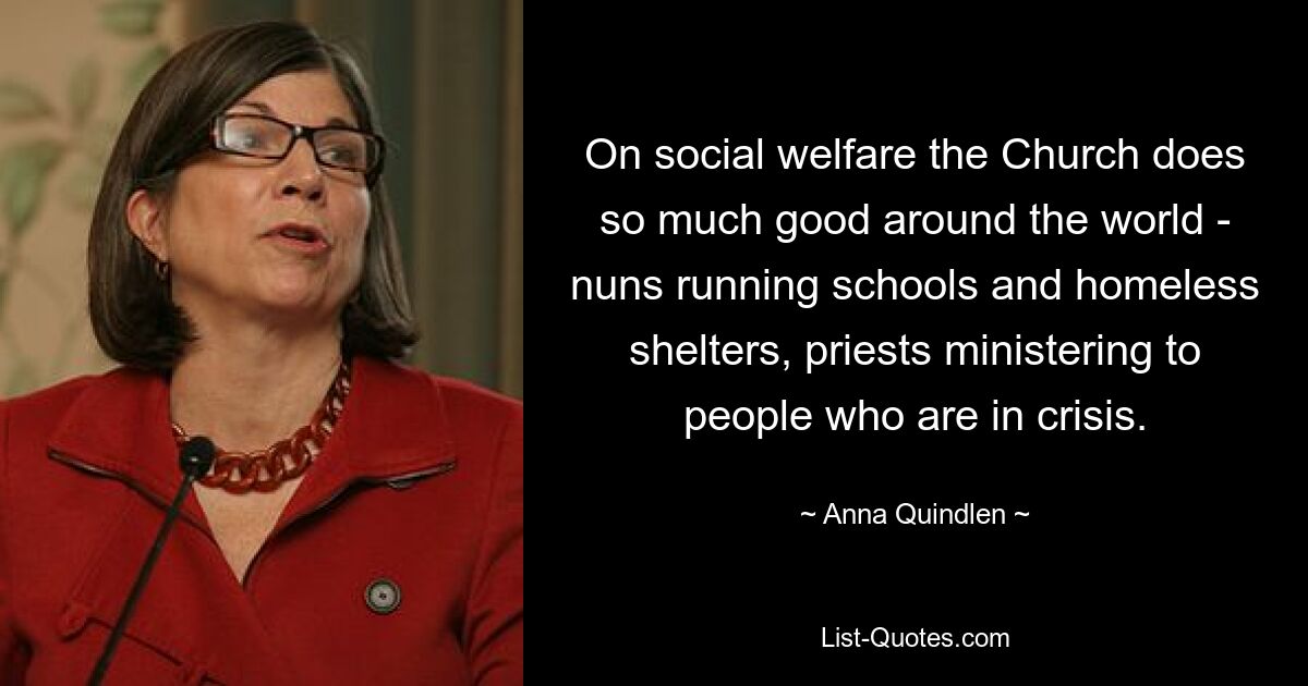 On social welfare the Church does so much good around the world - nuns running schools and homeless shelters, priests ministering to people who are in crisis. — © Anna Quindlen