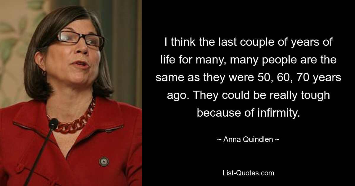 I think the last couple of years of life for many, many people are the same as they were 50, 60, 70 years ago. They could be really tough because of infirmity. — © Anna Quindlen