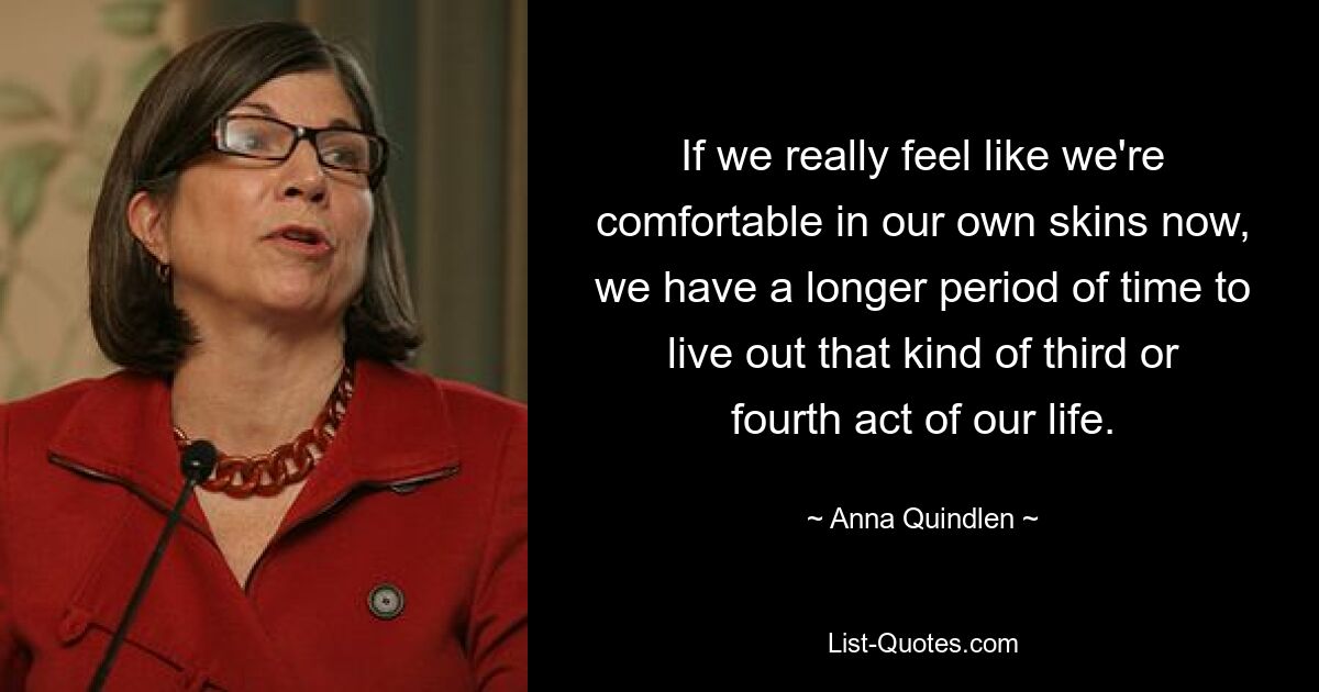 If we really feel like we're comfortable in our own skins now, we have a longer period of time to live out that kind of third or fourth act of our life. — © Anna Quindlen