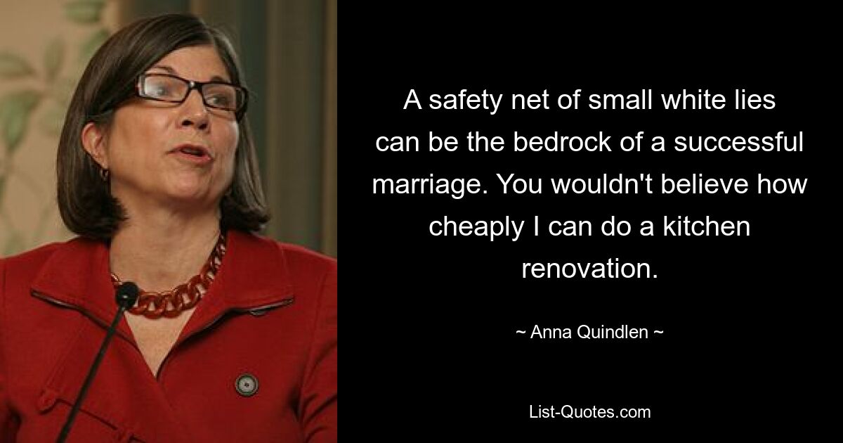 A safety net of small white lies can be the bedrock of a successful marriage. You wouldn't believe how cheaply I can do a kitchen renovation. — © Anna Quindlen