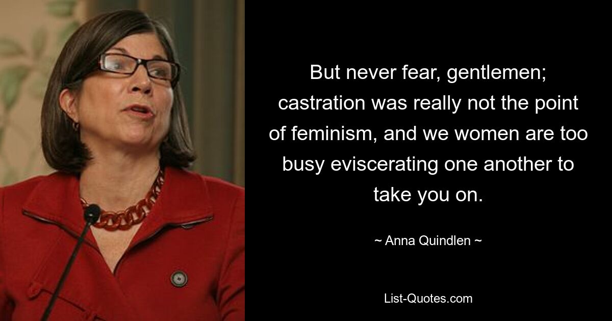 But never fear, gentlemen; castration was really not the point of feminism, and we women are too busy eviscerating one another to take you on. — © Anna Quindlen