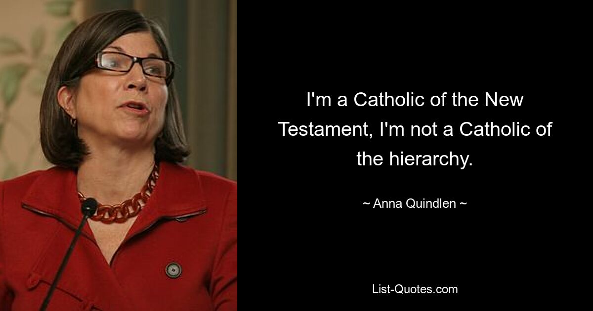 I'm a Catholic of the New Testament, I'm not a Catholic of the hierarchy. — © Anna Quindlen