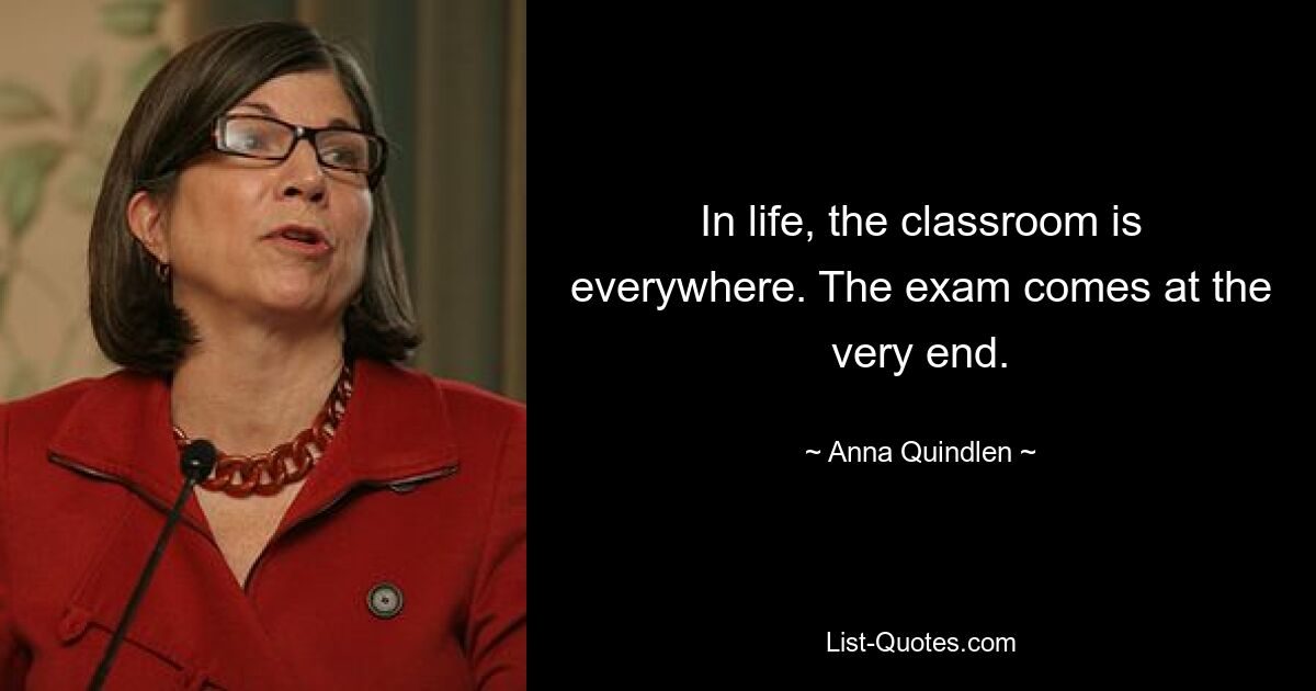 In life, the classroom is everywhere. The exam comes at the very end. — © Anna Quindlen