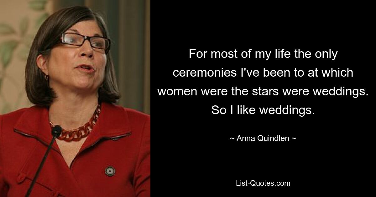 For most of my life the only ceremonies I've been to at which women were the stars were weddings. So I like weddings. — © Anna Quindlen