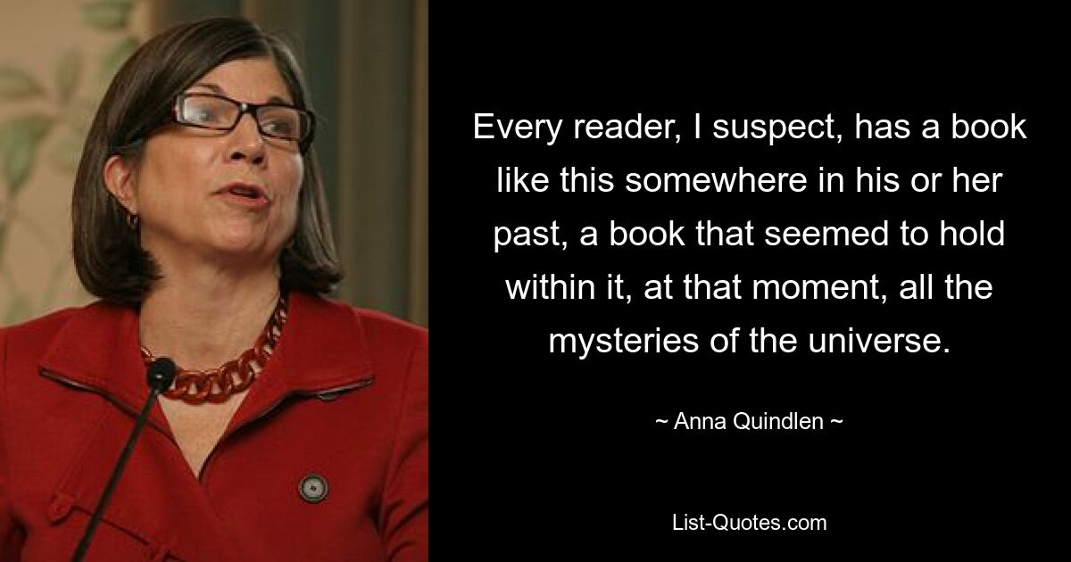 Every reader, I suspect, has a book like this somewhere in his or her past, a book that seemed to hold within it, at that moment, all the mysteries of the universe. — © Anna Quindlen