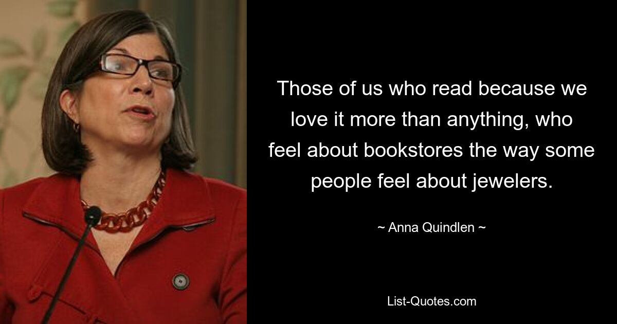 Those of us who read because we love it more than anything, who feel about bookstores the way some people feel about jewelers. — © Anna Quindlen