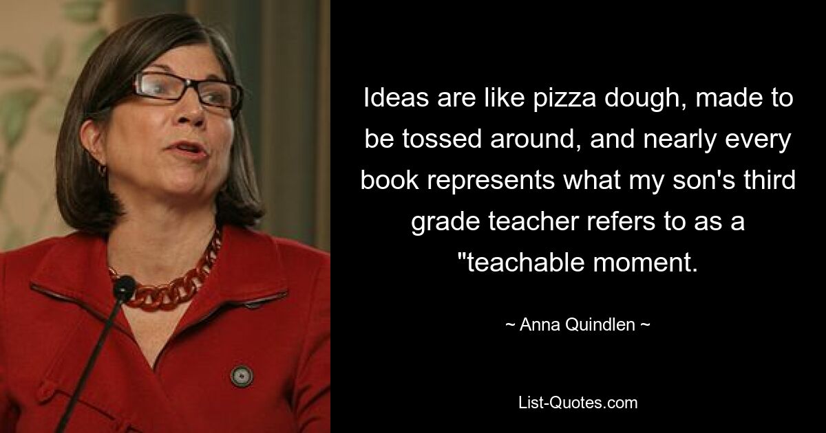 Ideas are like pizza dough, made to be tossed around, and nearly every book represents what my son's third grade teacher refers to as a "teachable moment. — © Anna Quindlen