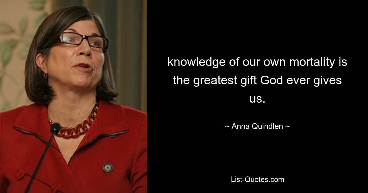 knowledge of our own mortality is the greatest gift God ever gives us. — © Anna Quindlen