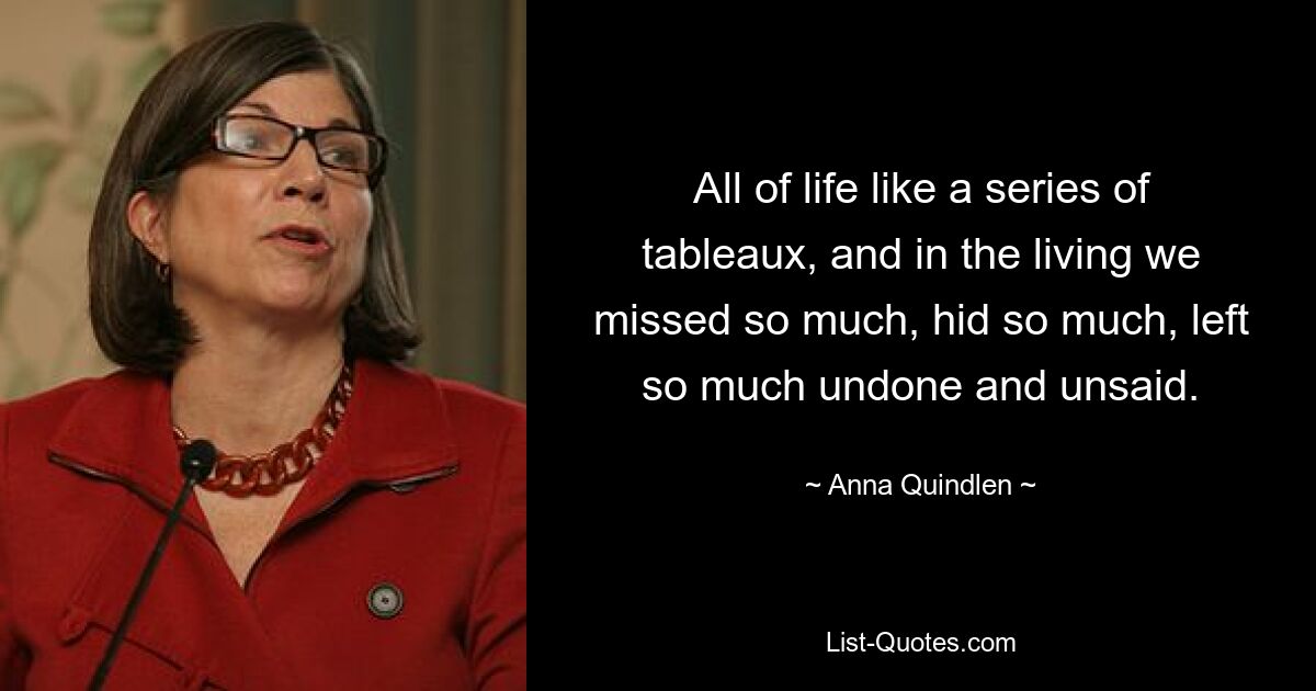 All of life like a series of tableaux, and in the living we missed so much, hid so much, left so much undone and unsaid. — © Anna Quindlen