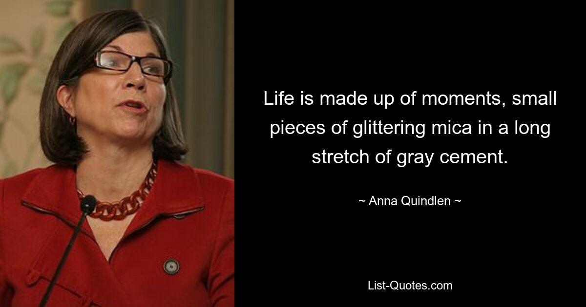 Life is made up of moments, small pieces of glittering mica in a long stretch of gray cement. — © Anna Quindlen