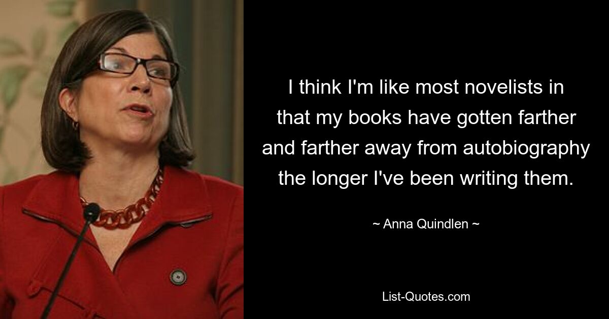 I think I'm like most novelists in that my books have gotten farther and farther away from autobiography the longer I've been writing them. — © Anna Quindlen