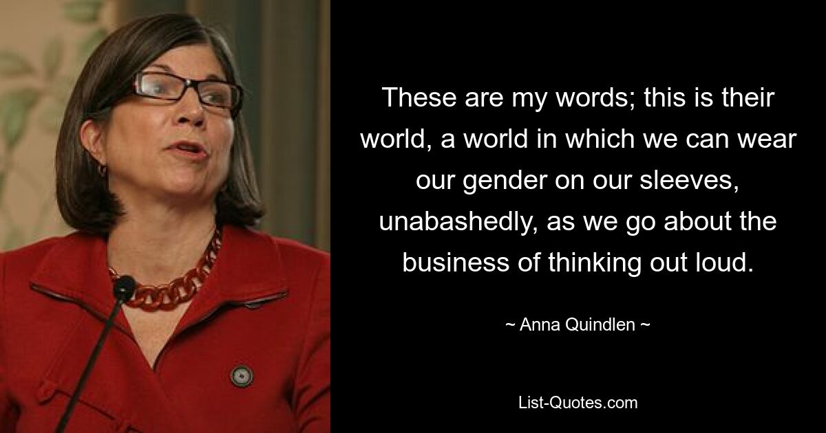 These are my words; this is their world, a world in which we can wear our gender on our sleeves, unabashedly, as we go about the business of thinking out loud. — © Anna Quindlen