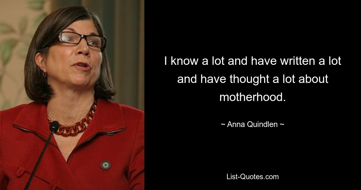 I know a lot and have written a lot and have thought a lot about motherhood. — © Anna Quindlen