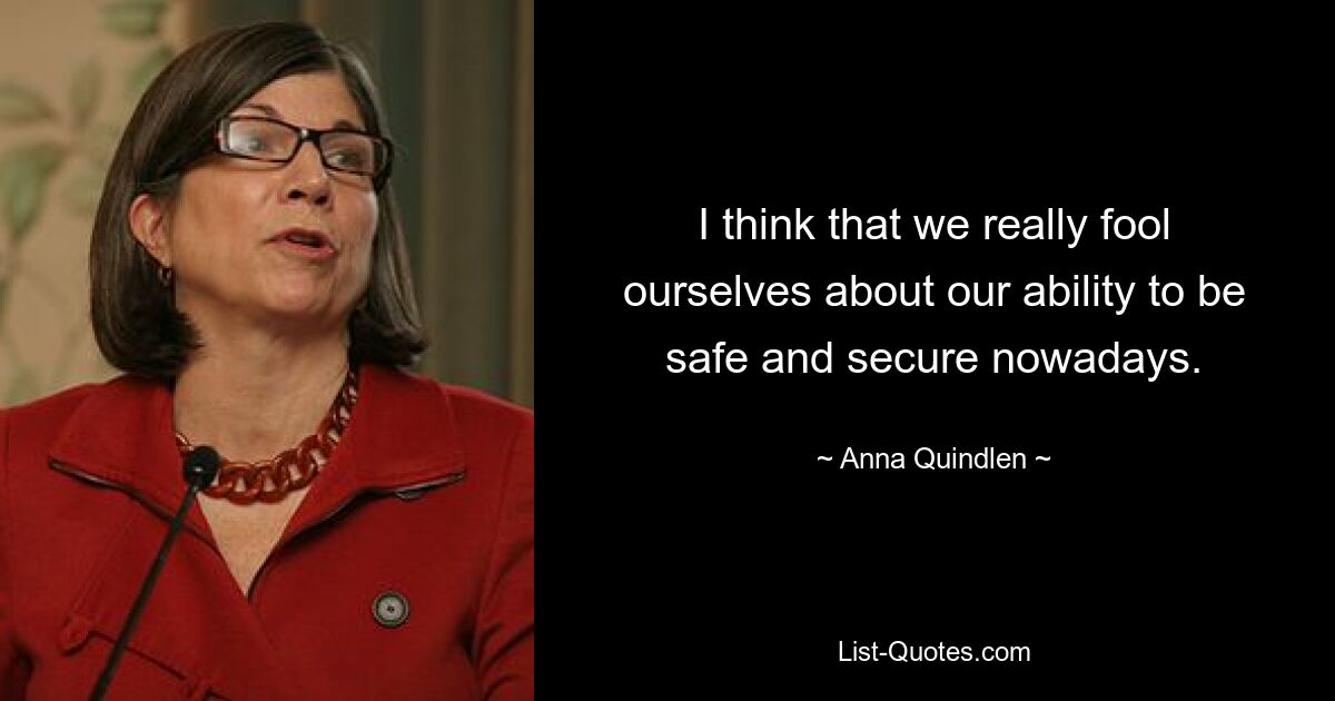 I think that we really fool ourselves about our ability to be safe and secure nowadays. — © Anna Quindlen