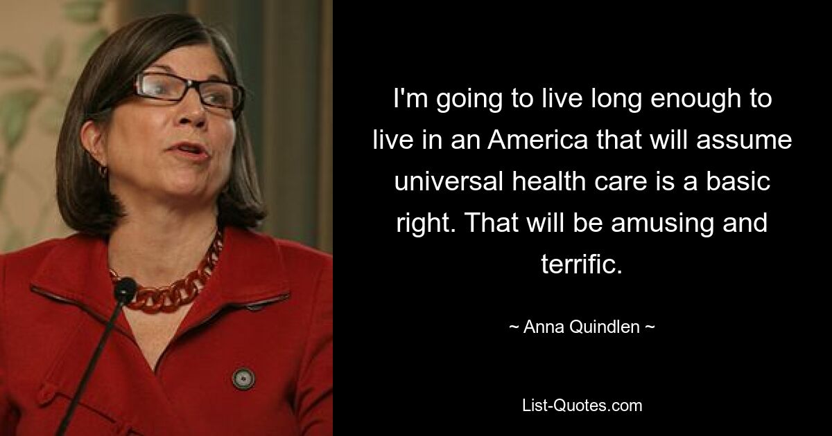 I'm going to live long enough to live in an America that will assume universal health care is a basic right. That will be amusing and terrific. — © Anna Quindlen